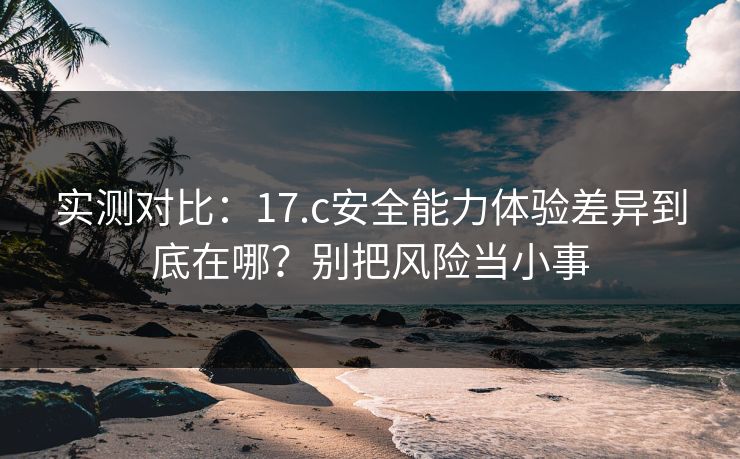 实测对比：17.c安全能力体验差异到底在哪？别把风险当小事
